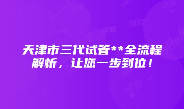 天津市三代试管**全流程解析，让您一步到位！