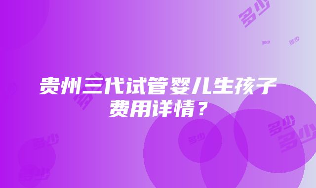 贵州三代试管婴儿生孩子费用详情？