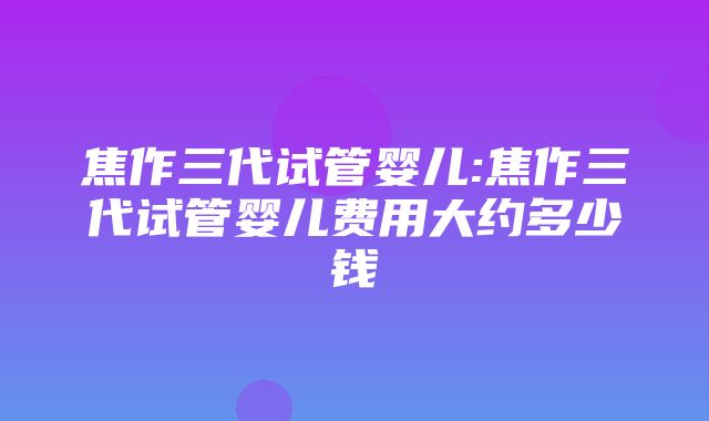 焦作三代试管婴儿:焦作三代试管婴儿费用大约多少钱