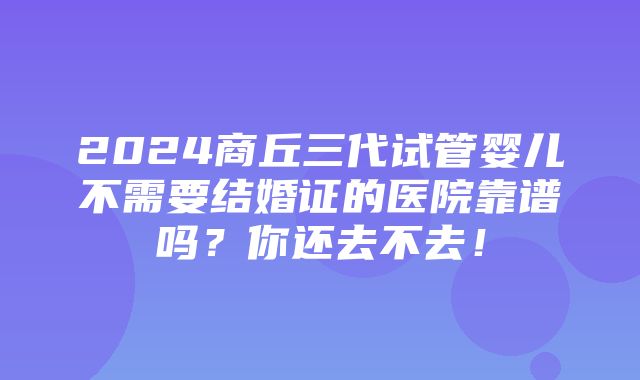 2024商丘三代试管婴儿不需要结婚证的医院靠谱吗？你还去不去！