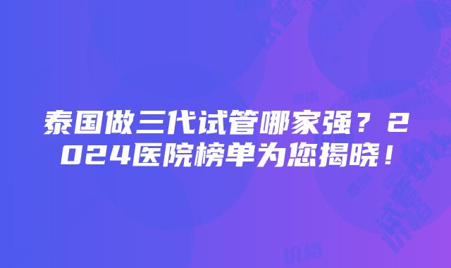 泰国做三代试管哪家强？2024医院榜单为您揭晓！