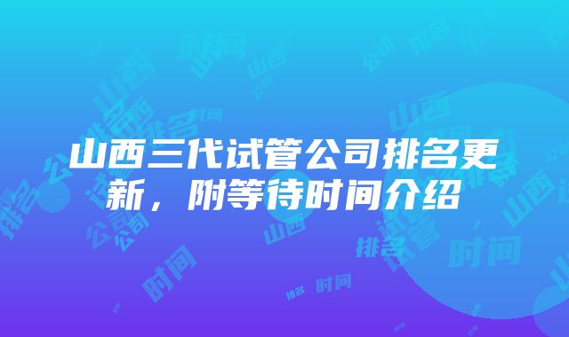 山西三代试管公司排名更新，附等待时间介绍