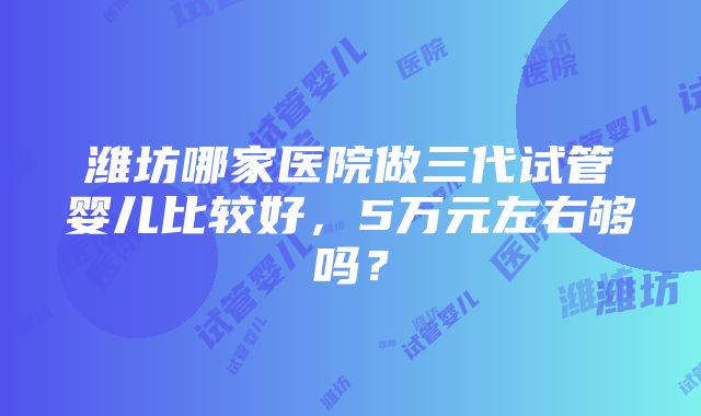 潍坊哪家医院做三代试管婴儿比较好，5万元左右够吗？