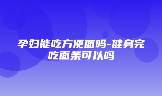 孕妇能吃方便面吗-健身完吃面条可以吗