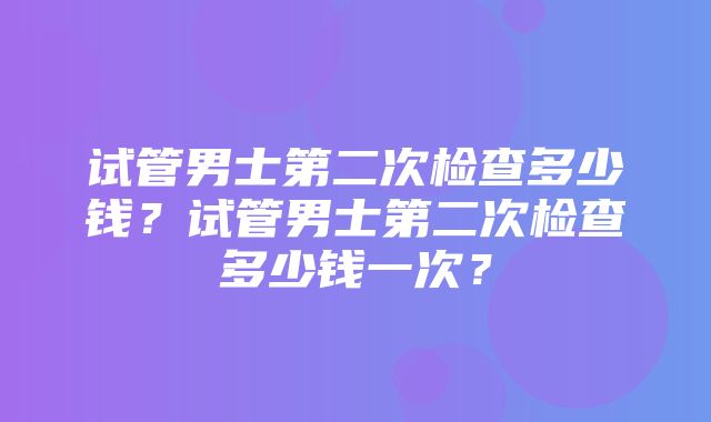 试管男士第二次检查多少钱？试管男士第二次检查多少钱一次？