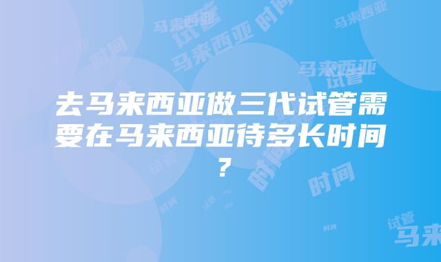 去马来西亚做三代试管需要在马来西亚待多长时间？