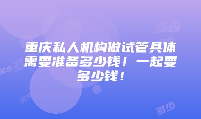 重庆私人机构做试管具体需要准备多少钱！一起要多少钱！