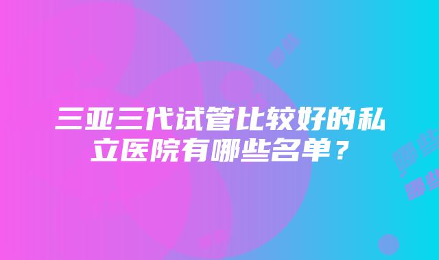 三亚三代试管比较好的私立医院有哪些名单？