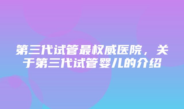 第三代试管最权威医院，关于第三代试管婴儿的介绍