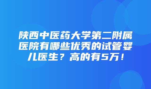 陕西中医药大学第二附属医院有哪些优秀的试管婴儿医生？高的有5万！