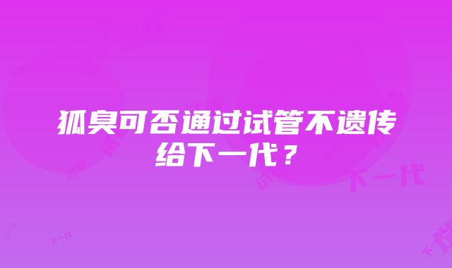 狐臭可否通过试管不遗传给下一代？