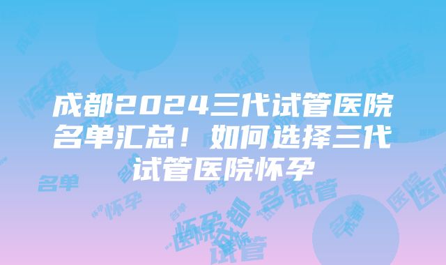 成都2024三代试管医院名单汇总！如何选择三代试管医院怀孕