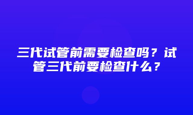 三代试管前需要检查吗？试管三代前要检查什么？