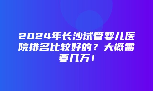 2024年长沙试管婴儿医院排名比较好的？大概需要几万！