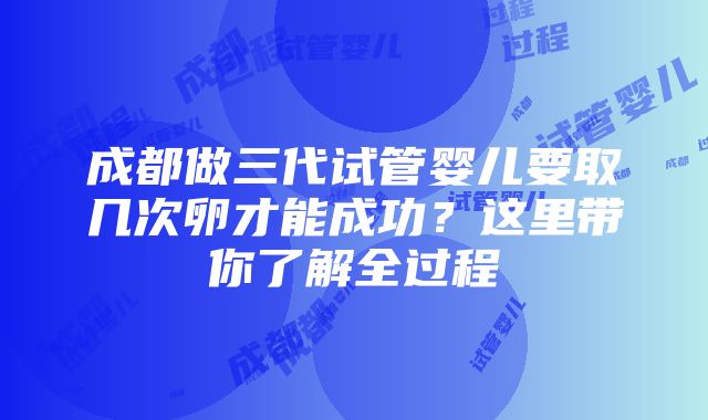 成都做三代试管婴儿要取几次卵才能成功？这里带你了解全过程