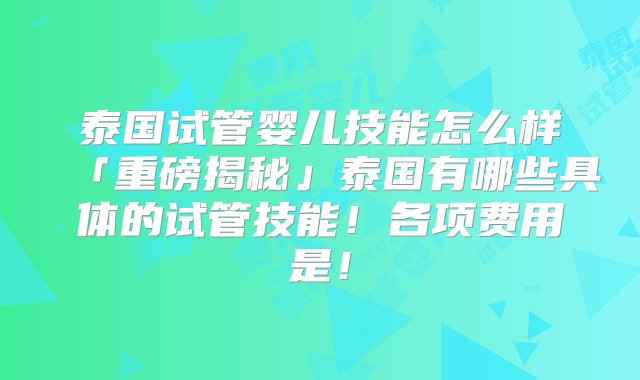 泰国试管婴儿技能怎么样「重磅揭秘」泰国有哪些具体的试管技能！各项费用是！