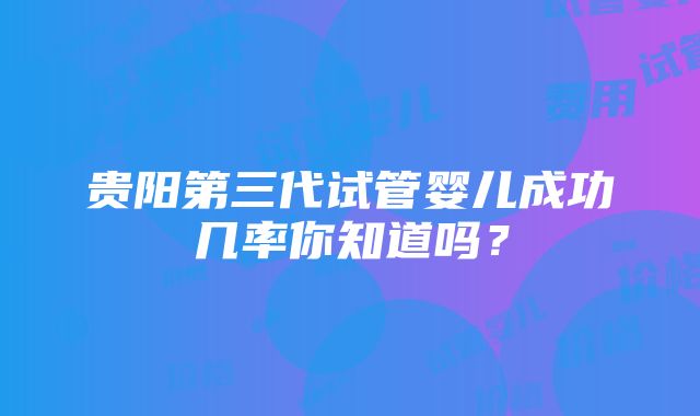 贵阳第三代试管婴儿成功几率你知道吗？