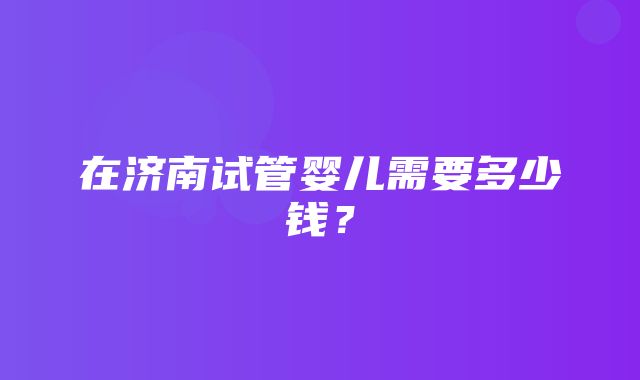 在济南试管婴儿需要多少钱？