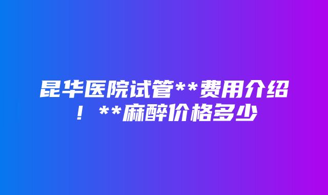 昆华医院试管**费用介绍！**麻醉价格多少