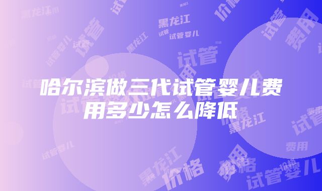 哈尔滨做三代试管婴儿费用多少怎么降低