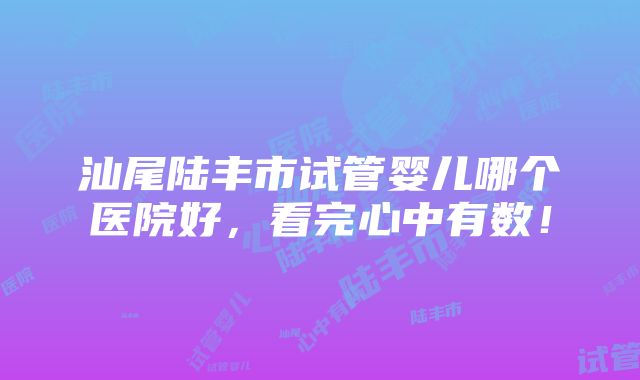 汕尾陆丰市试管婴儿哪个医院好，看完心中有数！