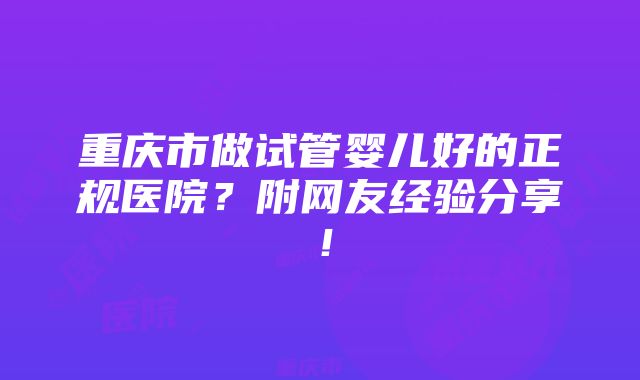 重庆市做试管婴儿好的正规医院？附网友经验分享！