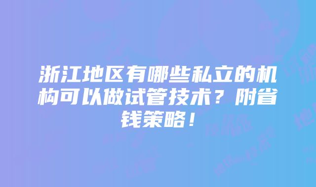 浙江地区有哪些私立的机构可以做试管技术？附省钱策略！