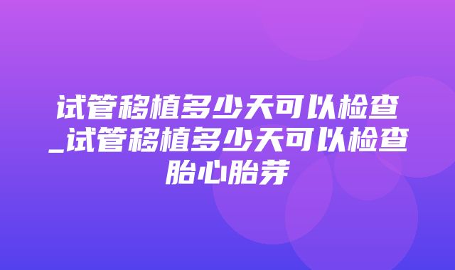 试管移植多少天可以检查_试管移植多少天可以检查胎心胎芽