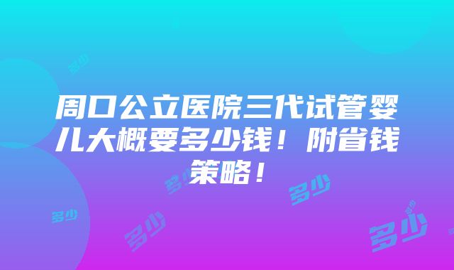 周口公立医院三代试管婴儿大概要多少钱！附省钱策略！