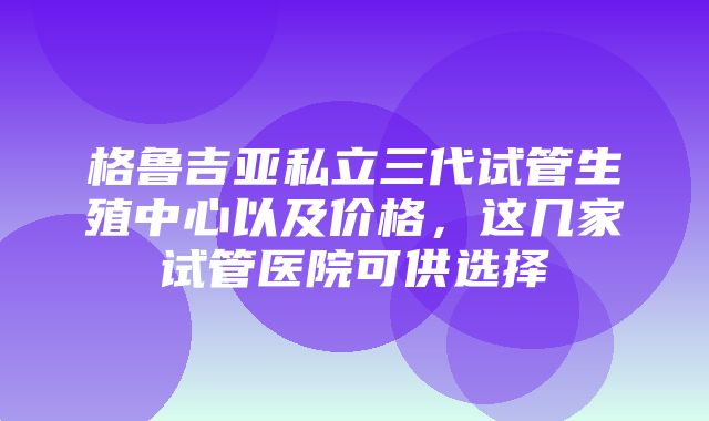 格鲁吉亚私立三代试管生殖中心以及价格，这几家试管医院可供选择