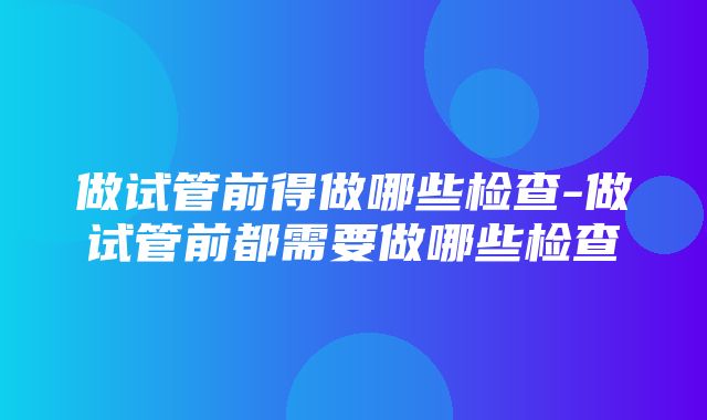 做试管前得做哪些检查-做试管前都需要做哪些检查