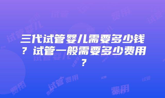 三代试管婴儿需要多少钱？试管一般需要多少费用？