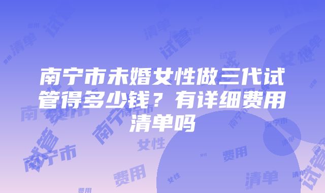 南宁市未婚女性做三代试管得多少钱？有详细费用清单吗