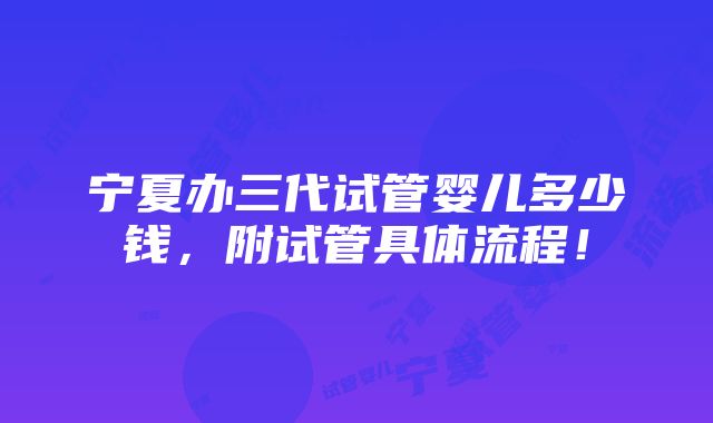 宁夏办三代试管婴儿多少钱，附试管具体流程！