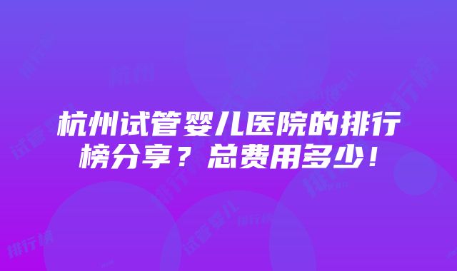 杭州试管婴儿医院的排行榜分享？总费用多少！