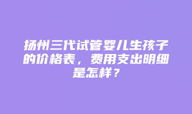 扬州三代试管婴儿生孩子的价格表，费用支出明细是怎样？