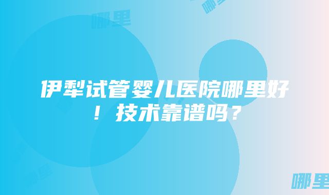 伊犁试管婴儿医院哪里好！技术靠谱吗？