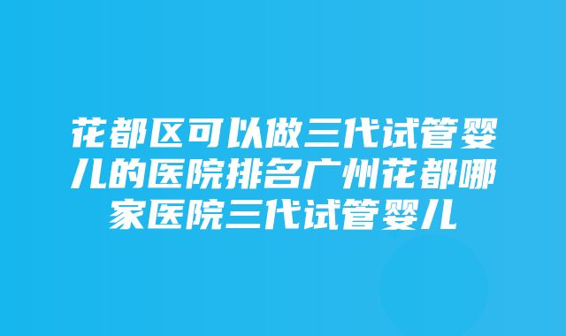 花都区可以做三代试管婴儿的医院排名广州花都哪家医院三代试管婴儿