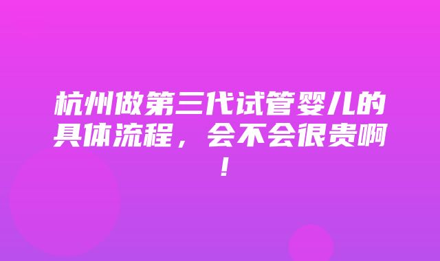 杭州做第三代试管婴儿的具体流程，会不会很贵啊！