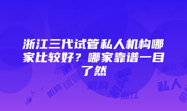 浙江三代试管私人机构哪家比较好？哪家靠谱一目了然