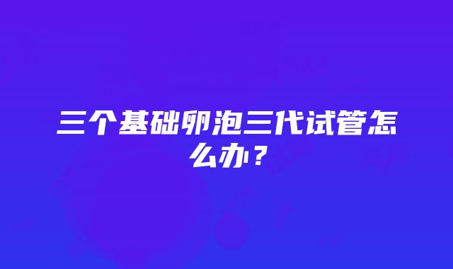 三个基础卵泡三代试管怎么办？