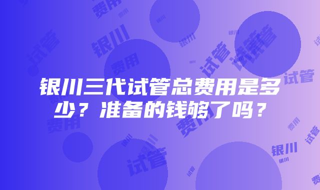 银川三代试管总费用是多少？准备的钱够了吗？