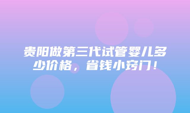 贵阳做第三代试管婴儿多少价格，省钱小窍门！