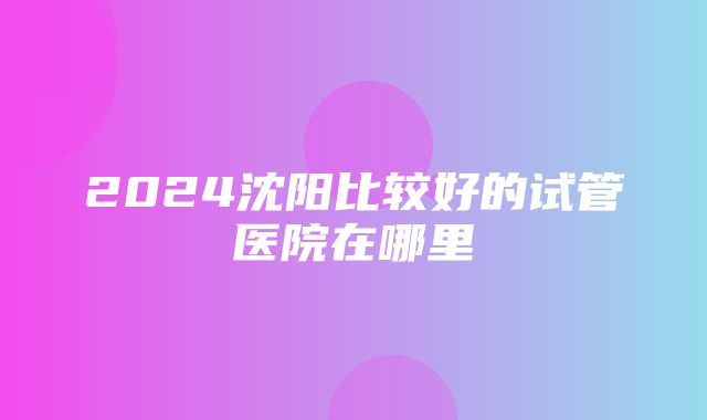 2024沈阳比较好的试管医院在哪里