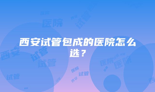 西安试管包成的医院怎么选？