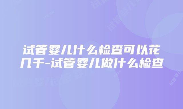 试管婴儿什么检查可以花几千-试管婴儿做什么检查