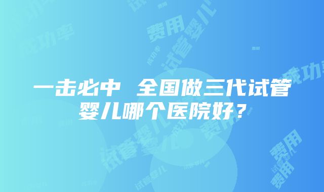 一击必中 全国做三代试管婴儿哪个医院好？