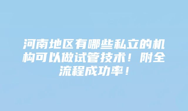 河南地区有哪些私立的机构可以做试管技术！附全流程成功率！