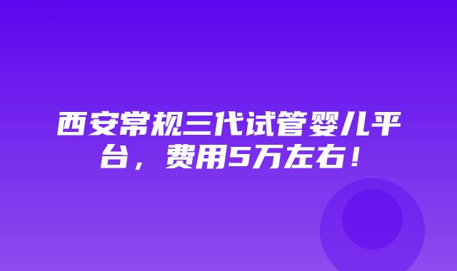 西安常规三代试管婴儿平台，费用5万左右！