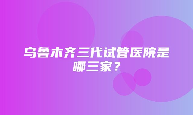 乌鲁木齐三代试管医院是哪三家？